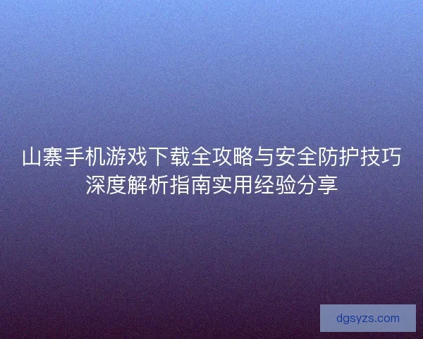 山寨手机游戏下载全攻略与安全防护技巧深度解析指南实用经验分享